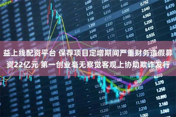 益上线配资平台 保荐项目定增期间严重财务造假募资22亿元 第一创业毫无察觉客观上协助欺诈发行