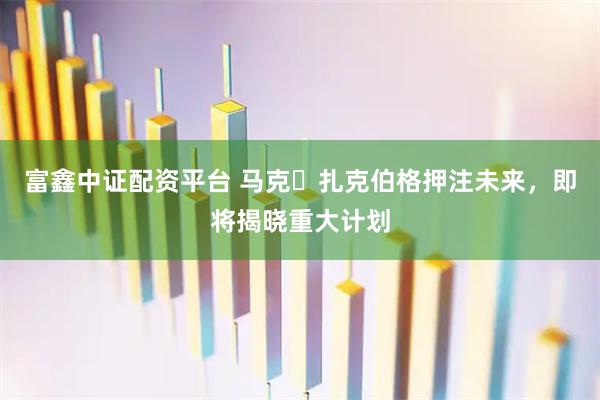 富鑫中证配资平台 马克・扎克伯格押注未来，即将揭晓重大计划