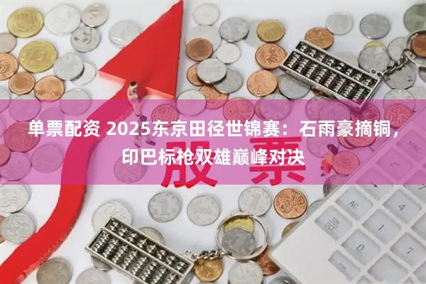 单票配资 2025东京田径世锦赛：石雨豪摘铜，印巴标枪双雄巅峰对决