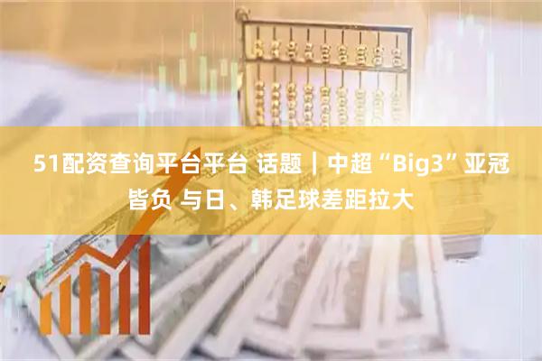 51配资查询平台平台 话题｜中超“Big3”亚冠皆负 与日、韩足球差距拉大