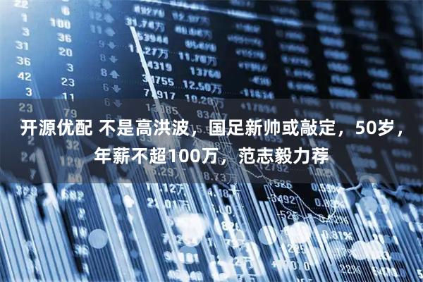 开源优配 不是高洪波，国足新帅或敲定，50岁，年薪不超100万，范志毅力荐