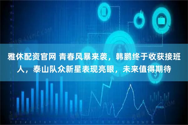雅休配资官网 青春风暴来袭，韩鹏终于收获接班人，泰山队众新星表现亮眼，未来值得期待