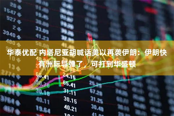 华泰优配 内塔尼亚胡喊话美以再袭伊朗：伊朗快有洲际导弹了，可打到华盛顿