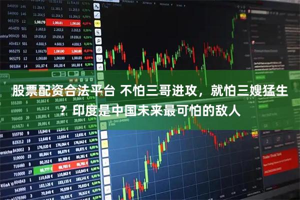 股票配资合法平台 不怕三哥进攻，就怕三嫂猛生？印度是中国未来最可怕的敌人