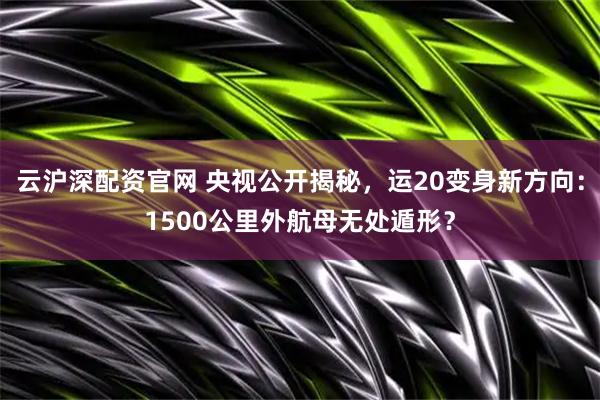 云沪深配资官网 央视公开揭秘，运20变身新方向：1500公里外航母无处遁形？