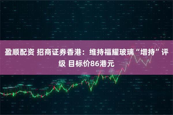 盈顺配资 招商证券香港：维持福耀玻璃“增持”评级 目标价86港元