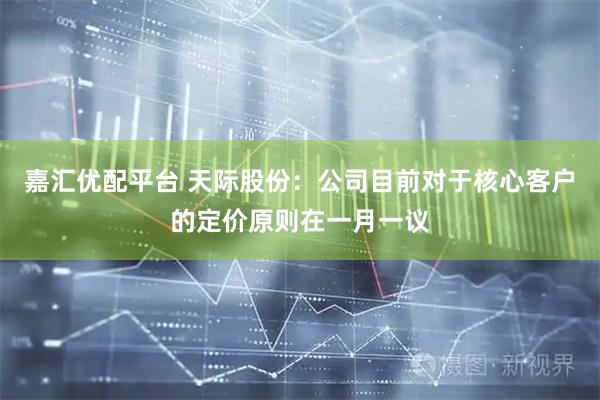 嘉汇优配平台 天际股份：公司目前对于核心客户的定价原则在一月一议