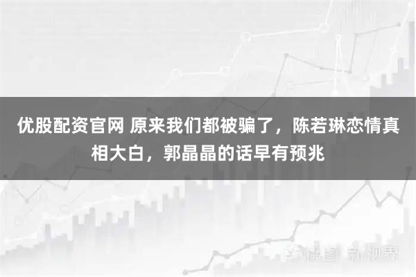 优股配资官网 原来我们都被骗了，陈若琳恋情真相大白，郭晶晶的话早有预兆