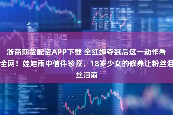 浙商期货配资APP下载 全红婵夺冠后这一动作看哭全网！娃娃雨中信件珍藏，18岁少女的修养让粉丝泪崩