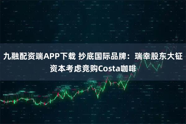 九融配资端APP下载 抄底国际品牌：瑞幸股东大钲资本考虑竞购Costa咖啡