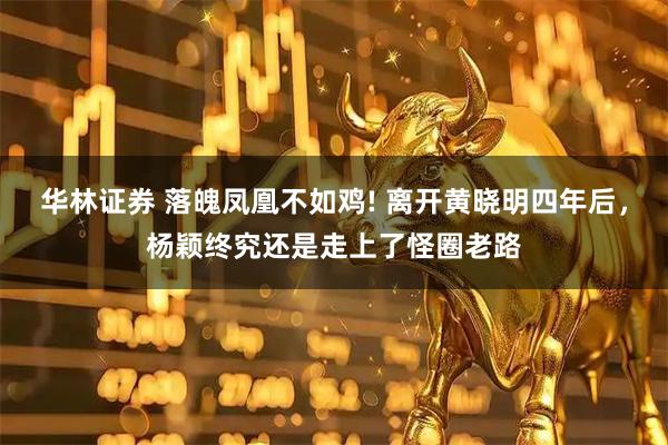 华林证券 落魄凤凰不如鸡! 离开黄晓明四年后，杨颖终究还是走上了怪圈老路