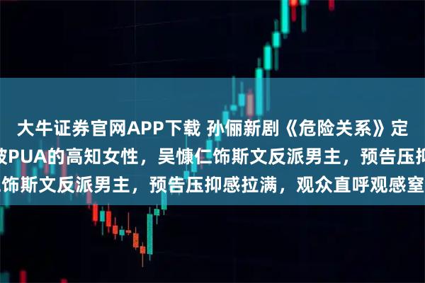 大牛证券官网APP下载 孙俪新剧《危险关系》定档3月31日，颠覆演绎被PUA的高知女性，吴慷仁饰斯文反派男主，预告压抑感拉满，观众直呼观感窒息
