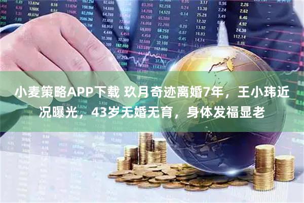 小麦策略APP下载 玖月奇迹离婚7年，王小玮近况曝光，43岁无婚无育，身体发福显老