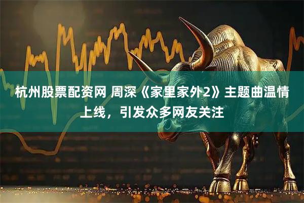 杭州股票配资网 周深《家里家外2》主题曲温情上线，引发众多网友关注