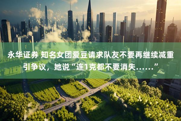 永华证券 知名女团爱豆请求队友不要再继续减重引争议，她说“连1克都不要消失……”