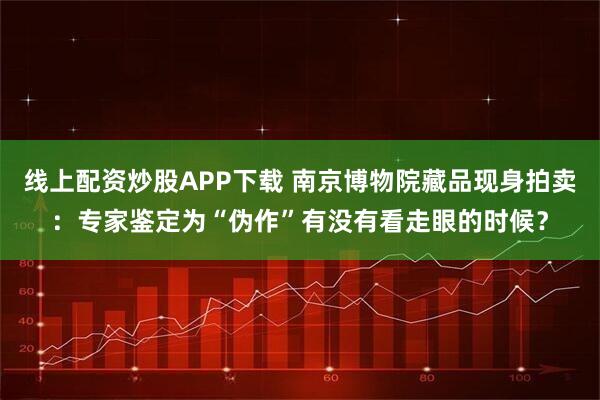 线上配资炒股APP下载 南京博物院藏品现身拍卖：专家鉴定为“伪作”有没有看走眼的时候？