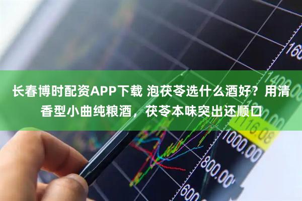 长春博时配资APP下载 泡茯苓选什么酒好？用清香型小曲纯粮酒，茯苓本味突出还顺口