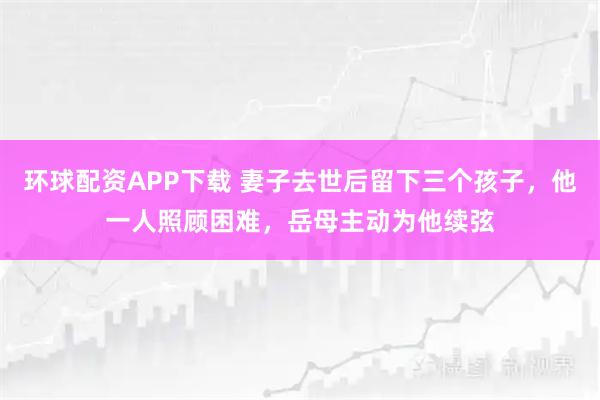 环球配资APP下载 妻子去世后留下三个孩子，他一人照顾困难，岳母主动为他续弦