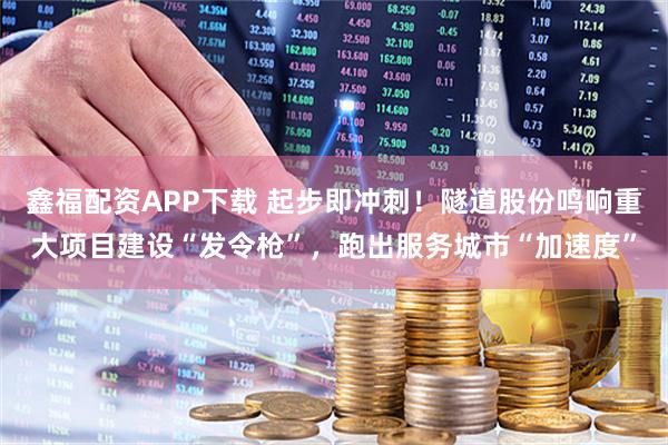 鑫福配资APP下载 起步即冲刺！隧道股份鸣响重大项目建设“发令枪”，跑出服务城市“加速度”