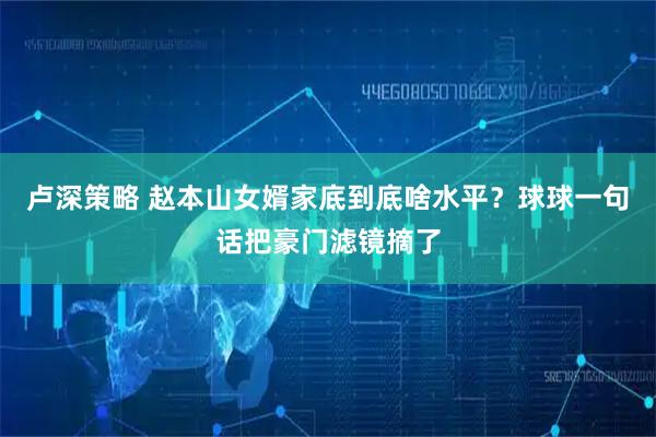 卢深策略 赵本山女婿家底到底啥水平？球球一句话把豪门滤镜摘了