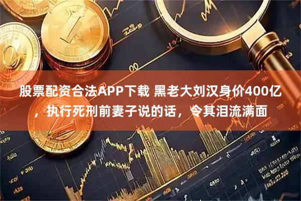 股票配资合法APP下载 黑老大刘汉身价400亿，执行死刑前妻子说的话，令其泪流满面