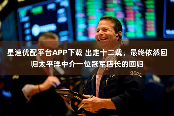 星速优配平台APP下载 出走十二载，最终依然回归太平洋中介一位冠军店长的回归