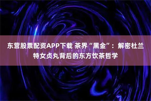 东营股票配资APP下载 茶界“黑金”：解密杜兰特女贞丸背后的东方饮茶哲学