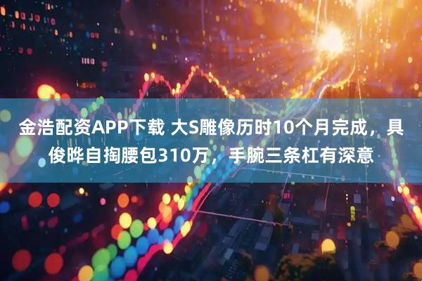 金浩配资APP下载 大S雕像历时10个月完成，具俊晔自掏腰包310万，手腕三条杠有深意