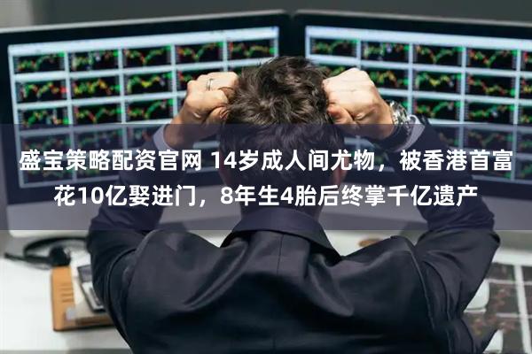 盛宝策略配资官网 14岁成人间尤物，被香港首富花10亿娶进门，8年生4胎后终掌千亿遗产