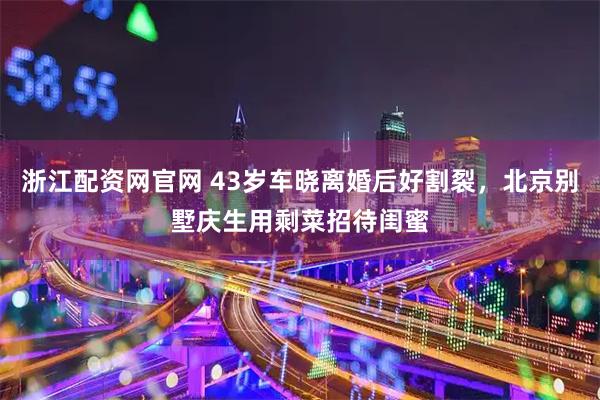 浙江配资网官网 43岁车晓离婚后好割裂，北京别墅庆生用剩菜招待闺蜜