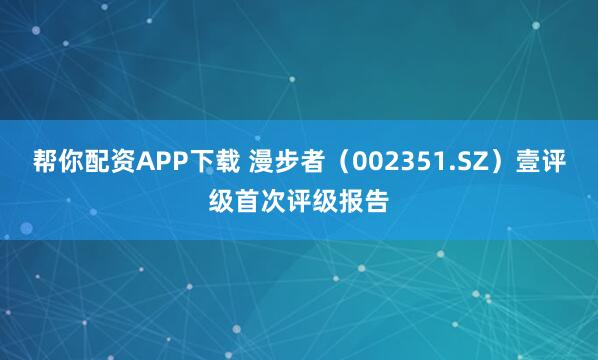 帮你配资APP下载 漫步者（002351.SZ）壹评级首次评级报告