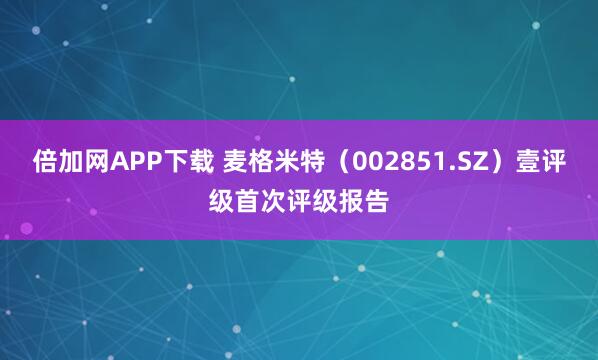 倍加网APP下载 麦格米特（002851.SZ）壹评级首次评级报告