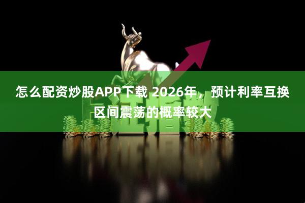 怎么配资炒股APP下载 2026年，预计利率互换区间震荡的概率较大
