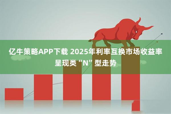 亿牛策略APP下载 2025年利率互换市场收益率呈现类“N”型走势