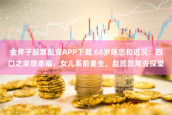 金斧子股票配资APP下载 68岁陈忠和近况：四口之家很幸福，女儿系前妻生，赵蕊蕊常去探望