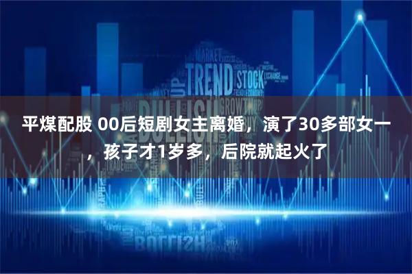 平煤配股 00后短剧女主离婚，演了30多部女一，孩子才1岁多，后院就起火了